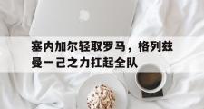 开云体育官方网站-塞内加尔轻取罗马，格列兹曼一己之力扛起全队的简单介绍