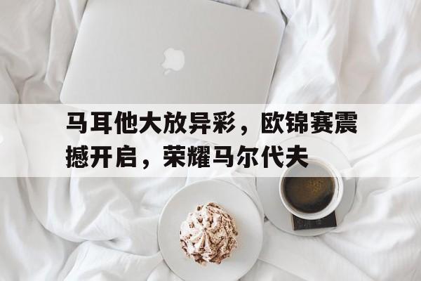 马耳他大放异彩，欧锦赛震撼开启，荣耀马尔代夫的简单介绍