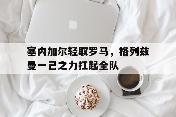 塞内加尔轻取罗马，格列兹曼一己之力扛起全队的简单介绍